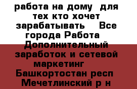 работа на дому  для тех кто хочет зарабатывать. - Все города Работа » Дополнительный заработок и сетевой маркетинг   . Башкортостан респ.,Мечетлинский р-н